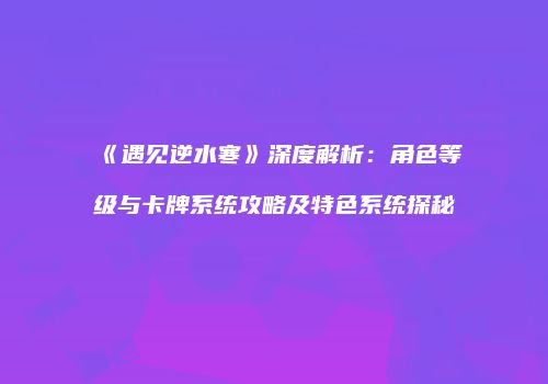 《遇见逆水寒》深度解析：角色等级与卡牌系统攻略及特色系统探秘