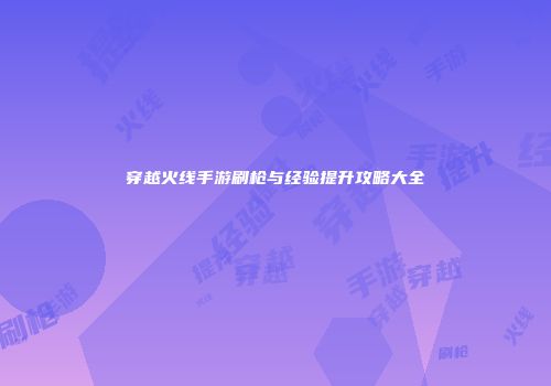 穿越火线手游刷枪与经验提升攻略大全