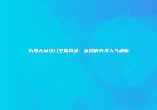 永劫无间热门主播风采：直播时长与人气解析