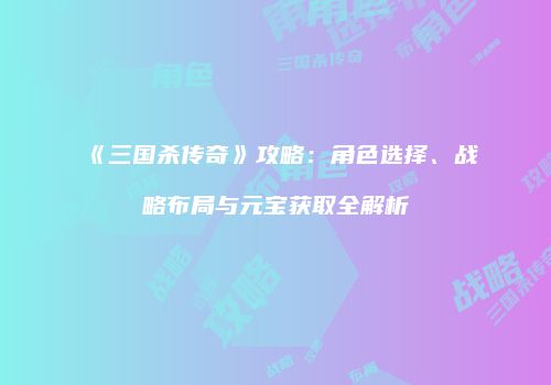 《三国杀传奇》攻略：角色选择、战略布局与元宝获取全解析