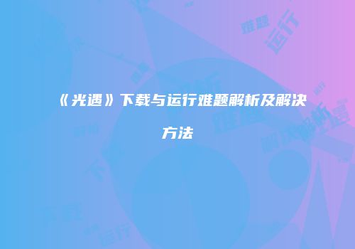 《光遇》下载与运行难题解析及解决方法