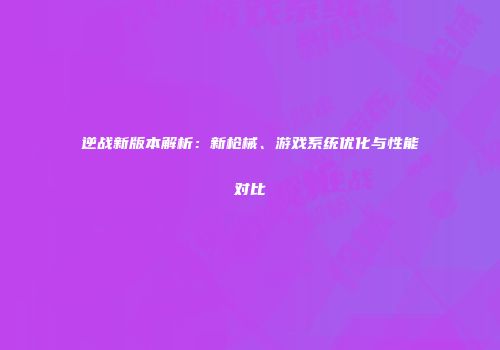 逆战新版本解析：新枪械、游戏系统优化与性能对比