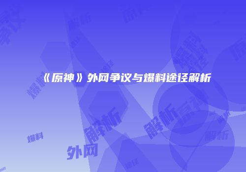 《原神》外网争议与爆料途径解析