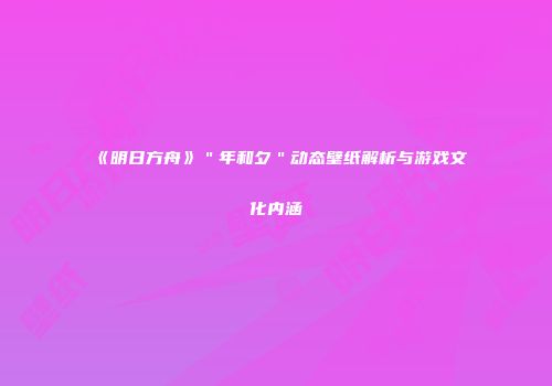 《明日方舟》＂年和夕＂动态壁纸解析与游戏文化内涵