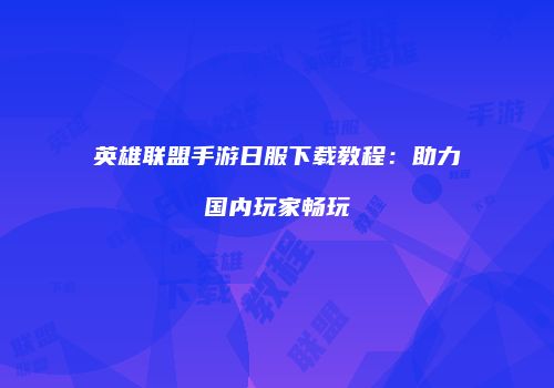 英雄联盟手游日服下载教程：助力国内玩家畅玩