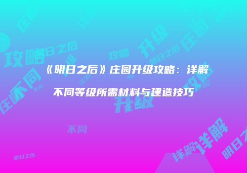 《明日之后》庄园升级攻略：详解不同等级所需材料与建造技巧