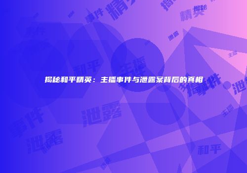 揭秘和平精英：主播事件与泄露案背后的真相