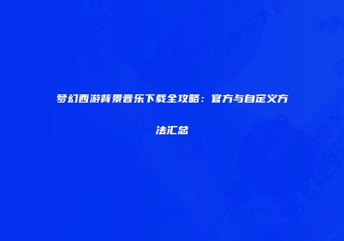 梦幻西游背景音乐下载全攻略：官方与自定义方法汇总