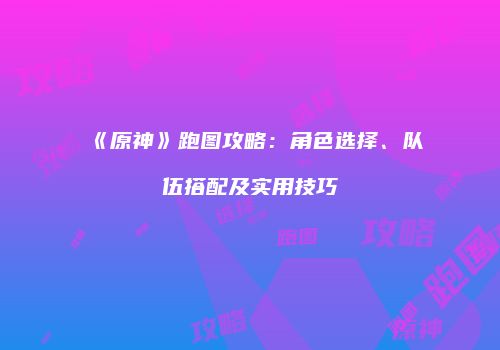 《原神》跑图攻略：角色选择、队伍搭配及实用技巧