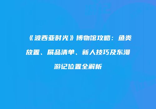 《波西亚时光》博物馆攻略：鱼类放置、展品清单、新人技巧及东漫游记位置全解析