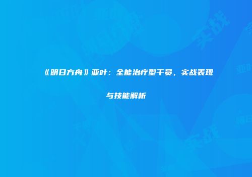 《明日方舟》亚叶：全能治疗型干员，实战表现与技能解析