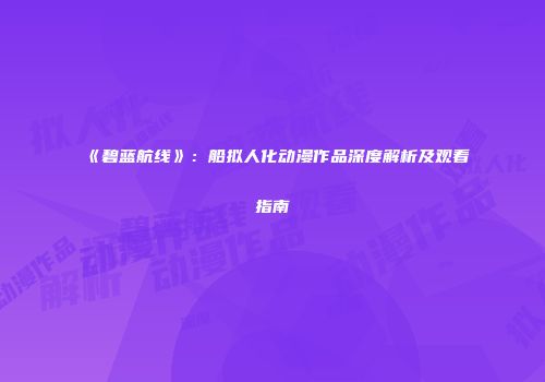 《碧蓝航线》：船拟人化动漫作品深度解析及观看指南