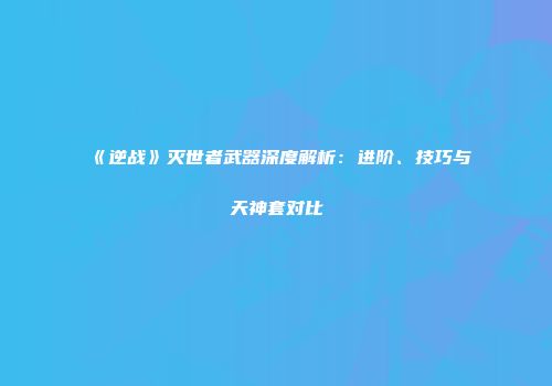 《逆战》灭世者武器深度解析：进阶、技巧与天神套对比
