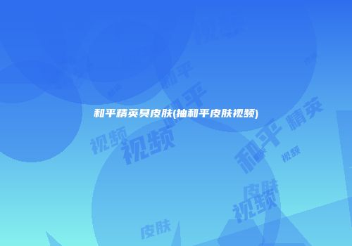 和平精英臭皮肤(抽和平皮肤视频)