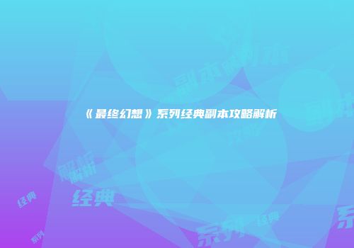 《最终幻想》系列经典副本攻略解析