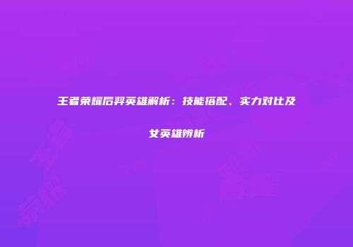 王者荣耀后羿英雄解析：技能搭配、实力对比及女英雄辨析
