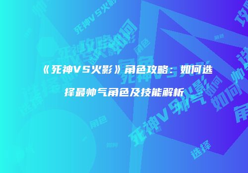 《死神VS火影》角色攻略：如何选择最帅气角色及技能解析