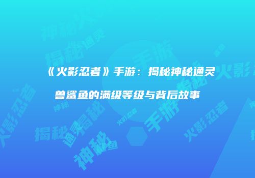 《火影忍者》手游：揭秘神秘通灵兽鲨鱼的满级等级与背后故事