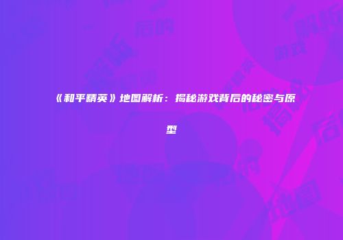《和平精英》地图解析：揭秘游戏背后的秘密与原型