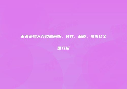 王者荣耀大乔皮肤解析：特效、品质、性价比全面分析