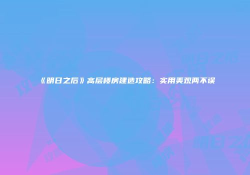 《明日之后》高层楼房建造攻略：实用美观两不误