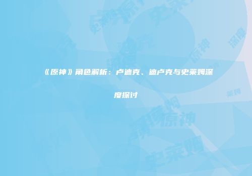 《原神》角色解析：卢迪克、迪卢克与史莱姆深度探讨