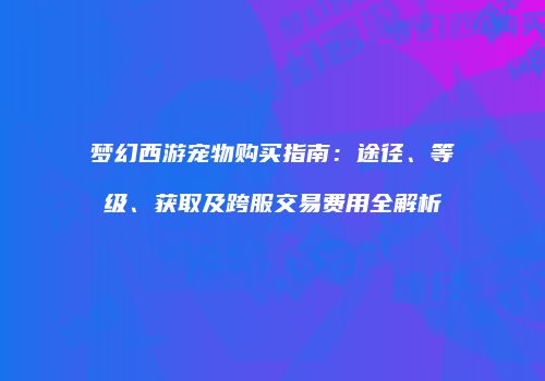 梦幻西游宠物购买指南：途径、等级、获取及跨服交易费用全解析