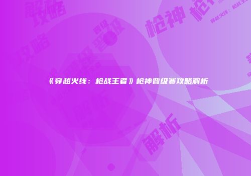 《穿越火线：枪战王者》枪神晋级赛攻略解析