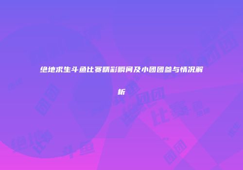 绝地求生斗鱼比赛精彩瞬间及小团团参与情况解析