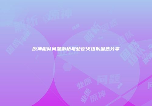 原神组队问题解析与业原火组队困惑分享