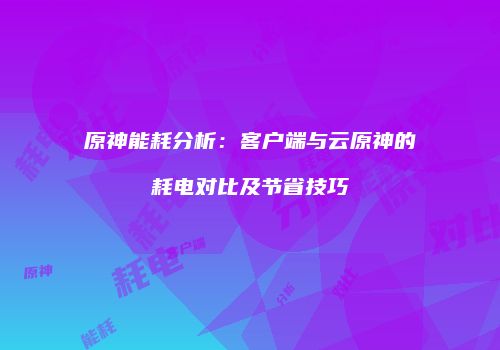 原神能耗分析：客户端与云原神的耗电对比及节省技巧