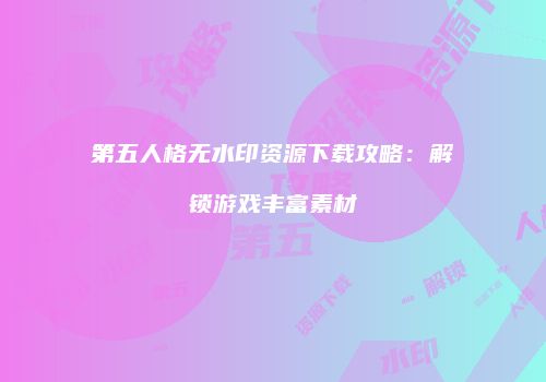 第五人格无水印资源下载攻略：解锁游戏丰富素材