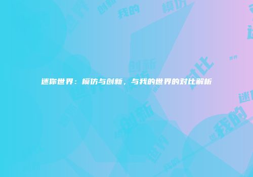 迷你世界：模仿与创新，与我的世界的对比解析