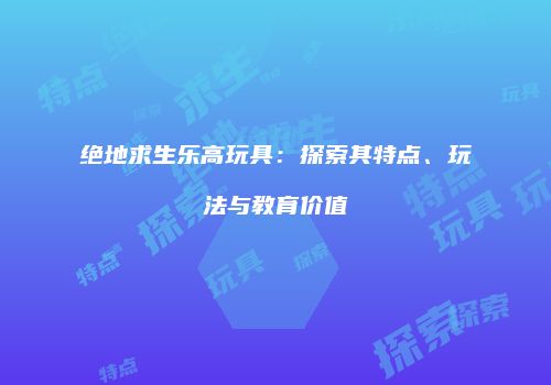 绝地求生乐高玩具：探索其特点、玩法与教育价值