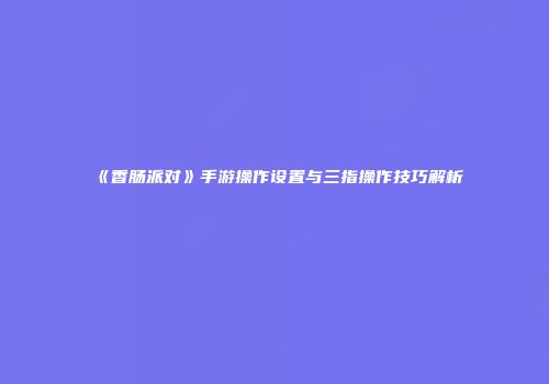 《香肠派对》手游操作设置与三指操作技巧解析