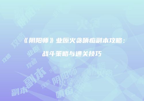《阴阳师》业原火贪嗔痴副本攻略：战斗策略与通关技巧