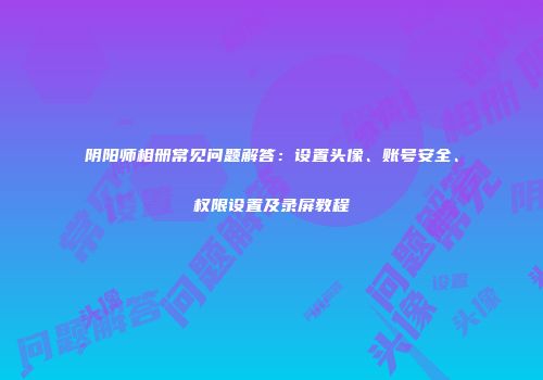 阴阳师相册常见问题解答：设置头像、账号安全、权限设置及录屏教程
