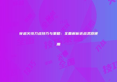 穿越火线刀战技巧与策略：全面解析近战武器使用