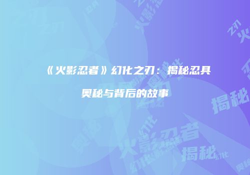 《火影忍者》幻化之刃：揭秘忍具奥秘与背后的故事
