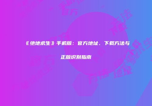 《绝地求生》手机版：官方地址、下载方法与正版识别指南