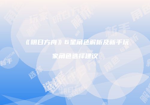 《明日方舟》6星角色解析及新手玩家角色选择建议