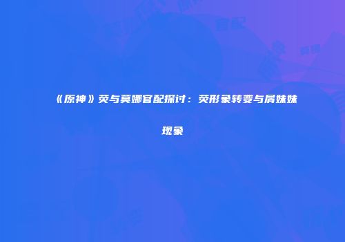《原神》荧与莫娜官配探讨：荧形象转变与屑妹妹现象