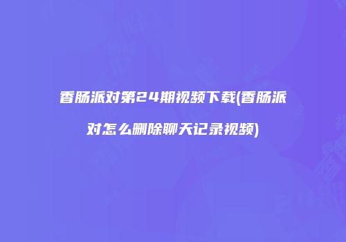 香肠派对第24期视频下载(香肠派对怎么删除聊天记录视频)