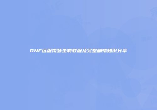 DNF远程视频录制教程及完整剧情知识分享