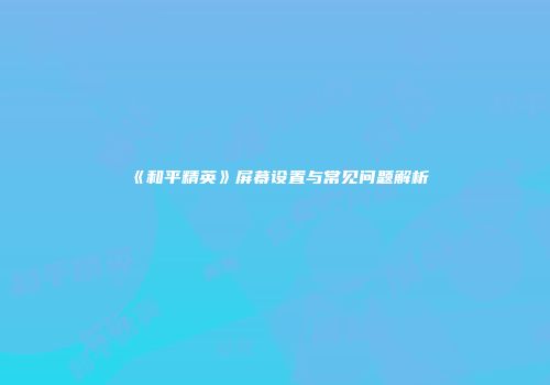 《和平精英》屏幕设置与常见问题解析