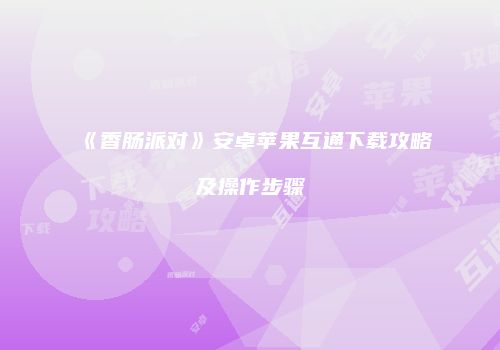 《香肠派对》安卓苹果互通下载攻略及操作步骤