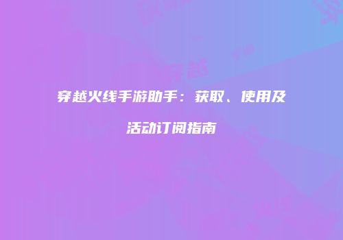 穿越火线手游助手：获取、使用及活动订阅指南
