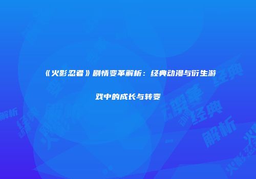 《火影忍者》剧情变革解析：经典动漫与衍生游戏中的成长与转变