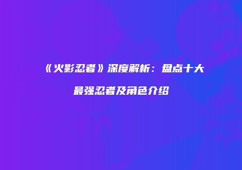 《火影忍者》深度解析：盘点十大最强忍者及角色介绍