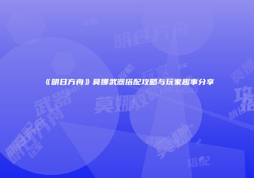 《明日方舟》莫娜武器搭配攻略与玩家趣事分享